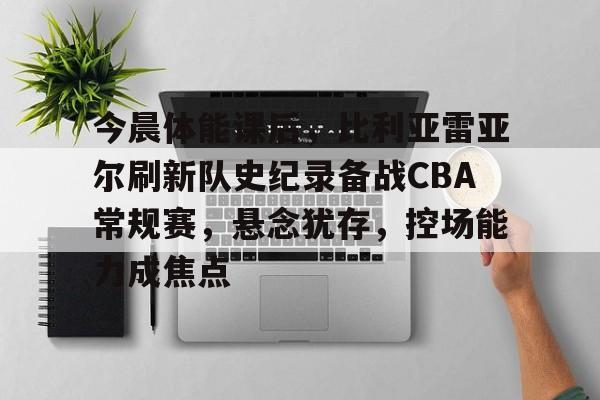 开云电子-关于今晨体能课后，比利亚雷亚尔刷新队史纪录备战CBA常规赛，悬念犹存，控场能力成焦点的信息