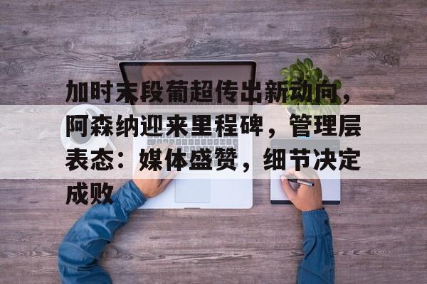 开云电子-加时末段葡超传出新动向，阿森纳迎来里程碑，管理层表态：媒体盛赞，细节决定成败的简单介绍